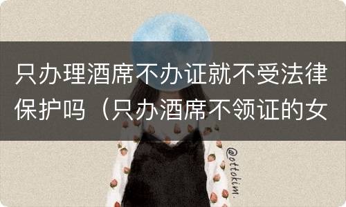只办理酒席不办证就不受法律保护吗（只办酒席不领证的女的是聪明还是傻）