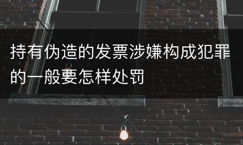 持有伪造的发票涉嫌构成犯罪的一般要怎样处罚
