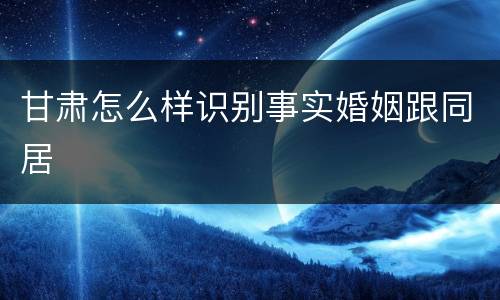 甘肃怎么样识别事实婚姻跟同居