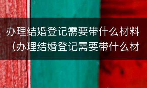 办理结婚登记需要带什么材料（办理结婚登记需要带什么材料和证件）
