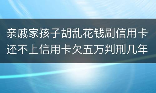 亲戚家孩子胡乱花钱刷信用卡还不上信用卡欠五万判刑几年