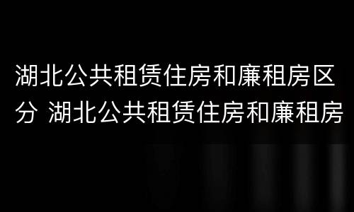 湖北公共租赁住房和廉租房区分 湖北公共租赁住房和廉租房区分吗