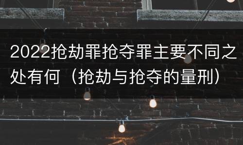 2022抢劫罪抢夺罪主要不同之处有何（抢劫与抢夺的量刑）