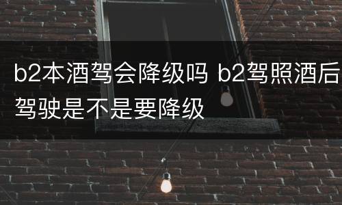 b2本酒驾会降级吗 b2驾照酒后驾驶是不是要降级