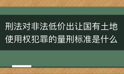 刑法对非法低价出让国有土地使用权犯罪的量刑标准是什么样的