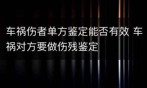 车祸伤者单方鉴定能否有效 车祸对方要做伤残鉴定