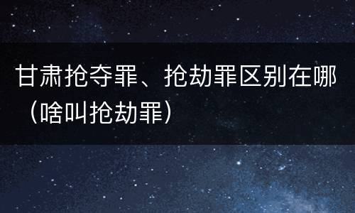甘肃抢夺罪、抢劫罪区别在哪（啥叫抢劫罪）
