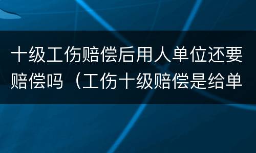 十级工伤赔偿后用人单位还要赔偿吗（工伤十级赔偿是给单位还是给个人啊）
