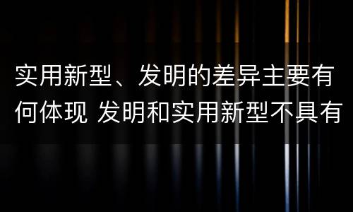 实用新型、发明的差异主要有何体现 发明和实用新型不具有什么特性