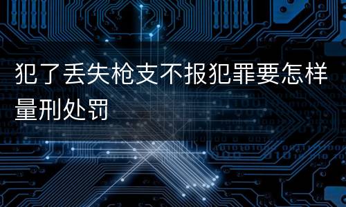 犯了丢失枪支不报犯罪要怎样量刑处罚