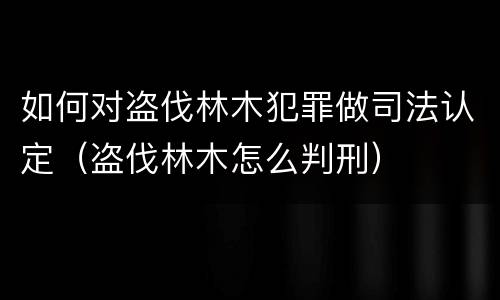 如何对盗伐林木犯罪做司法认定（盗伐林木怎么判刑）