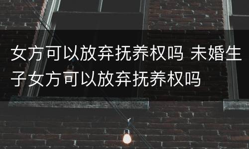 女方可以放弃抚养权吗 未婚生子女方可以放弃抚养权吗