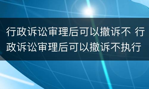 行政诉讼审理后可以撤诉不 行政诉讼审理后可以撤诉不执行吗