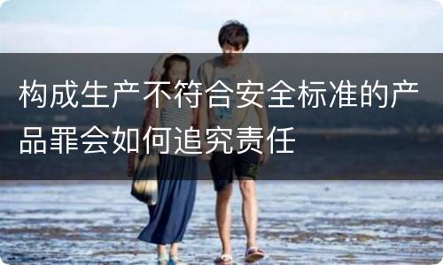 构成生产不符合安全标准的产品罪会如何追究责任