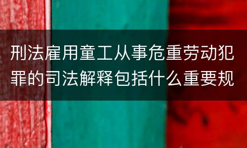 刑法雇用童工从事危重劳动犯罪的司法解释包括什么重要规定