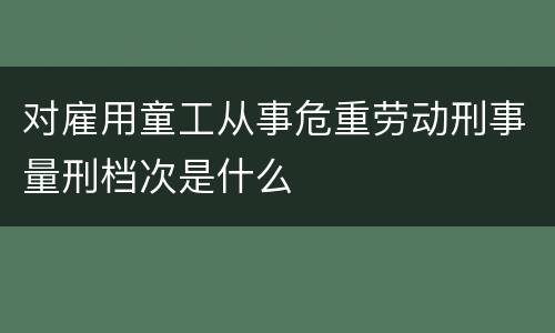 对雇用童工从事危重劳动刑事量刑档次是什么