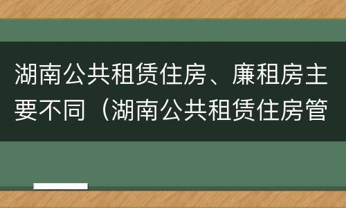 湖南公共租赁住房、廉租房主要不同（湖南公共租赁住房管理办法）