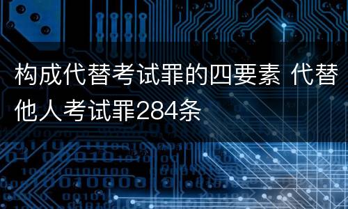 构成代替考试罪的四要素 代替他人考试罪284条