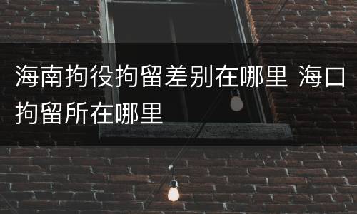 海南拘役拘留差别在哪里 海口拘留所在哪里