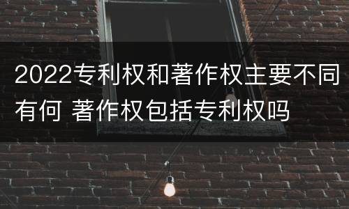 2022专利权和著作权主要不同有何 著作权包括专利权吗