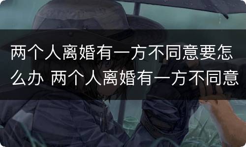 两个人离婚有一方不同意要怎么办 两个人离婚有一方不同意要怎么办理