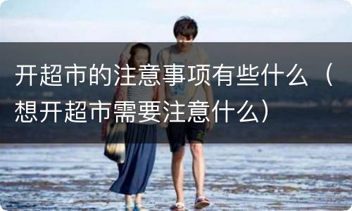 开超市的注意事项有些什么（想开超市需要注意什么）