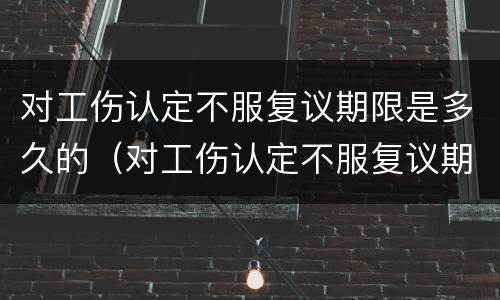 对工伤认定不服复议期限是多久的（对工伤认定不服复议期限是多久的法律规定）