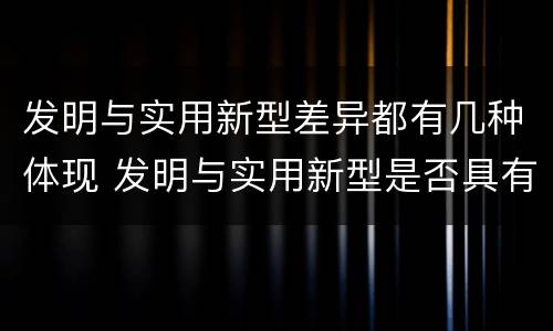 发明与实用新型差异都有几种体现 发明与实用新型是否具有实用性