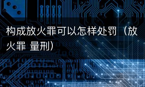 构成放火罪可以怎样处罚（放火罪 量刑）