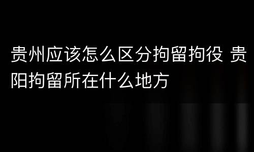 贵州应该怎么区分拘留拘役 贵阳拘留所在什么地方