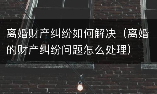 离婚财产纠纷如何解决（离婚的财产纠纷问题怎么处理）