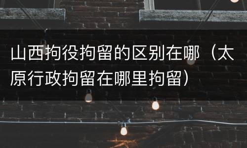 山西拘役拘留的区别在哪（太原行政拘留在哪里拘留）