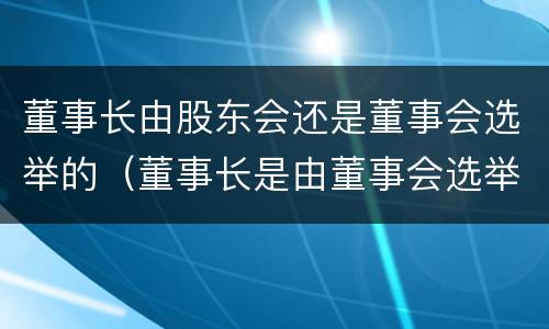 董事长由股东会还是董事会选举的（董事长是由董事会选举的吗）