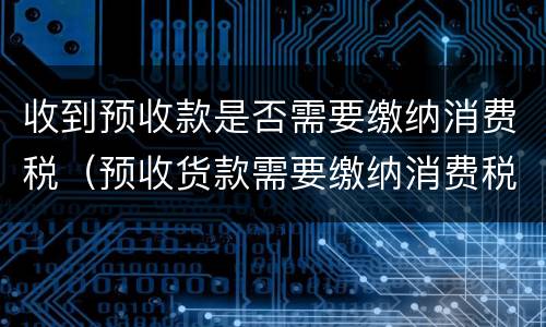 收到预收款是否需要缴纳消费税（预收货款需要缴纳消费税吗）