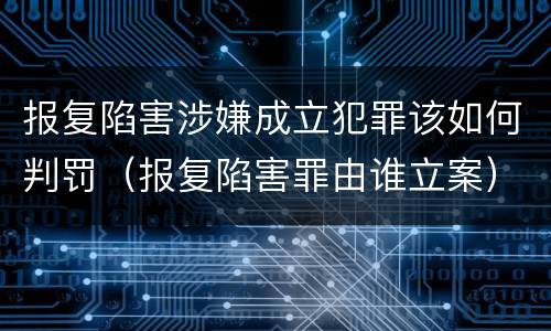 报复陷害涉嫌成立犯罪该如何判罚（报复陷害罪由谁立案）