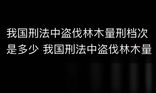 我国刑法中盗伐林木量刑档次是多少 我国刑法中盗伐林木量刑档次是多少