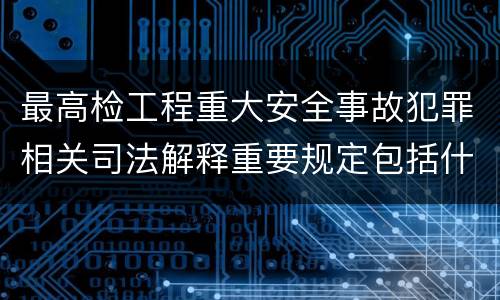 最高检工程重大安全事故犯罪相关司法解释重要规定包括什么