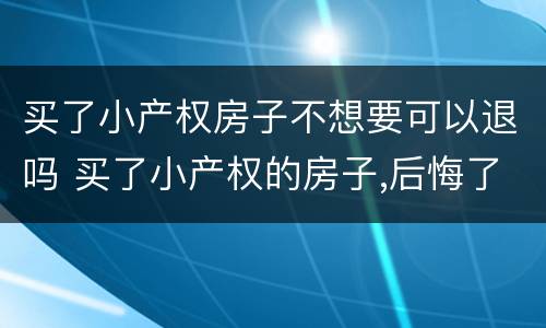 买了小产权房子不想要可以退吗 买了小产权的房子,后悔了能退吗
