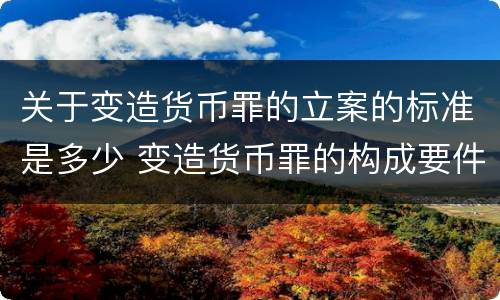 关于变造货币罪的立案的标准是多少 变造货币罪的构成要件