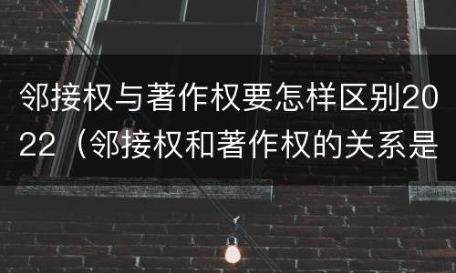 邻接权与著作权要怎样区别2022（邻接权和著作权的关系是什么）