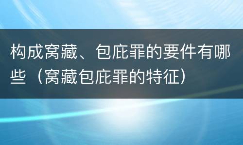 构成窝藏、包庇罪的要件有哪些（窝藏包庇罪的特征）