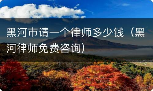 黑河市请一个律师多少钱（黑河律师免费咨询）