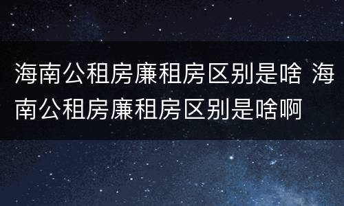 海南公租房廉租房区别是啥 海南公租房廉租房区别是啥啊