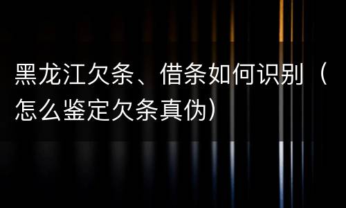 黑龙江欠条、借条如何识别（怎么鉴定欠条真伪）