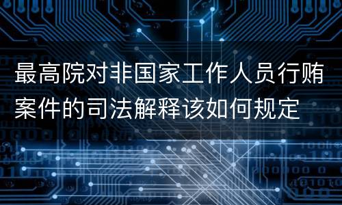 最高院对非国家工作人员行贿案件的司法解释该如何规定