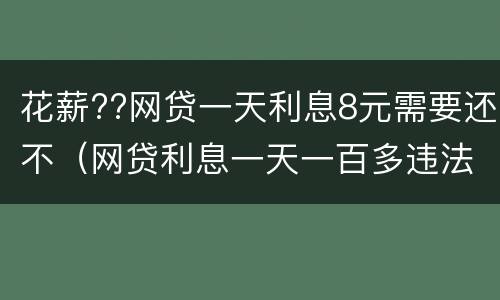 花薪??网贷一天利息8元需要还不（网贷利息一天一百多违法了吧）