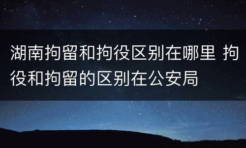 湖南拘留和拘役区别在哪里 拘役和拘留的区别在公安局