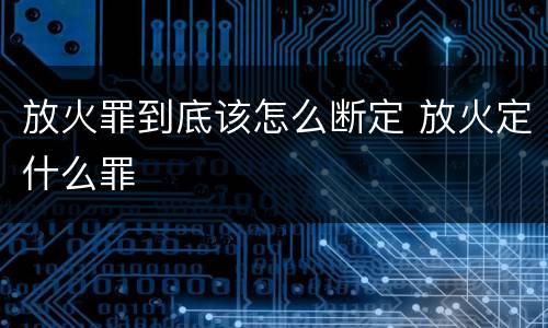 放火罪到底该怎么断定 放火定什么罪