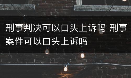 刑事判决可以口头上诉吗 刑事案件可以口头上诉吗