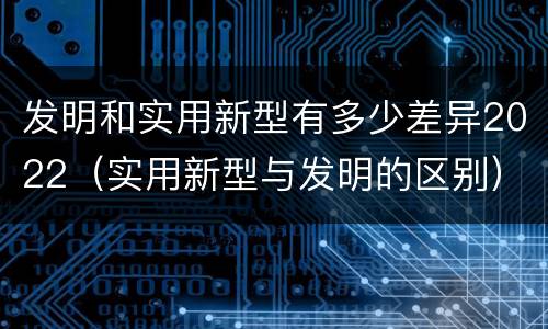 发明和实用新型有多少差异2022（实用新型与发明的区别）